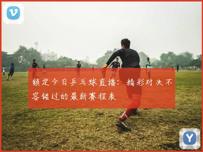 锁定今日乒乓球直播:精彩对决不容错过的最新赛程表