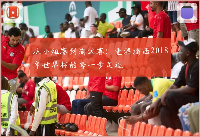 从小组赛到淘汰赛：重温梅西2018年世界杯的每一步足迹
